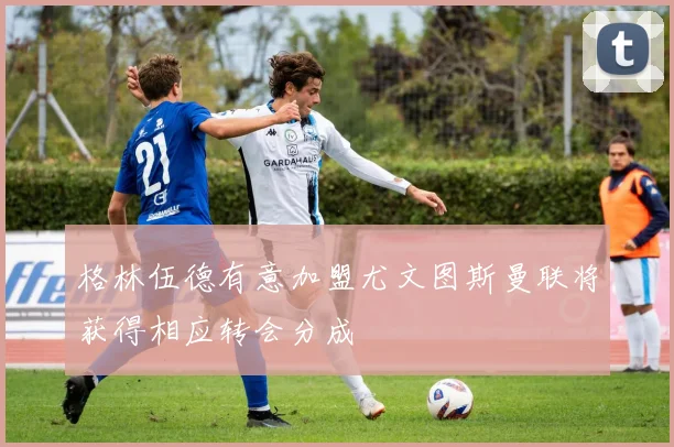 格林伍德有意加盟尤文图斯曼联将获得相应转会分成