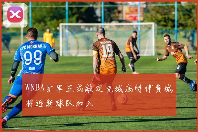 WNBA扩军正式敲定克城底特律费城将迎新球队加入