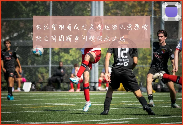 弗拉霍维奇向尤文表达留队意愿续约合同因薪资问题仍未达成