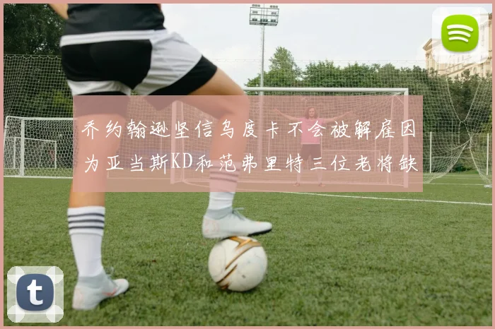 乔约翰逊坚信乌度卡不会被解雇因为亚当斯KD和范弗里特三位老将缺阵