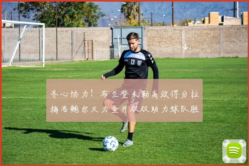 齐心协力！布兰登米勒高效得分拉梅洛鲍尔火力全开双双助力球队胜利