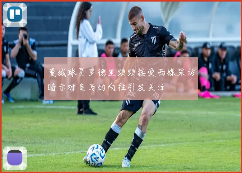 曼城球员罗德里频频接受西媒采访暗示对皇马的向往引发关注