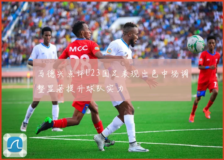 马德兴点评U23国足表现出色中场调整显著提升球队实力