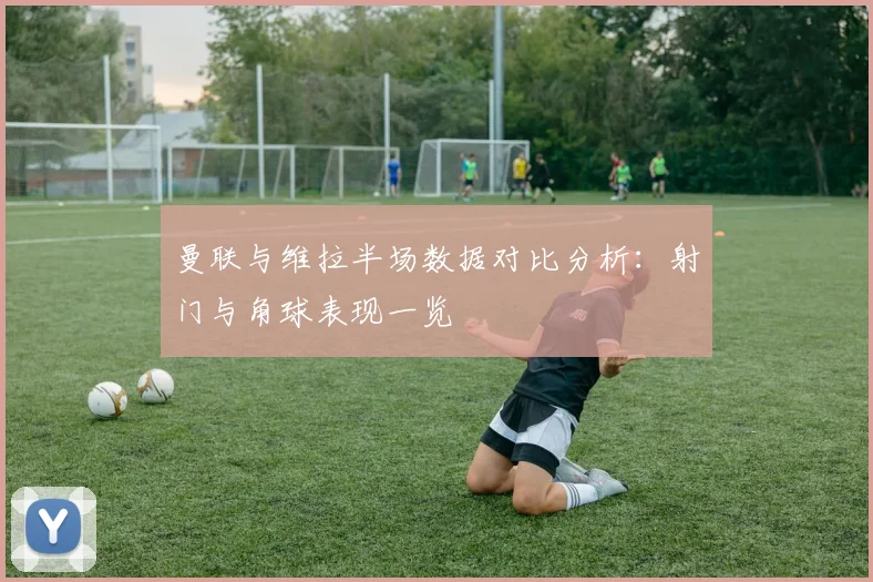 曼联与维拉半场数据对比分析：射门与角球表现一览