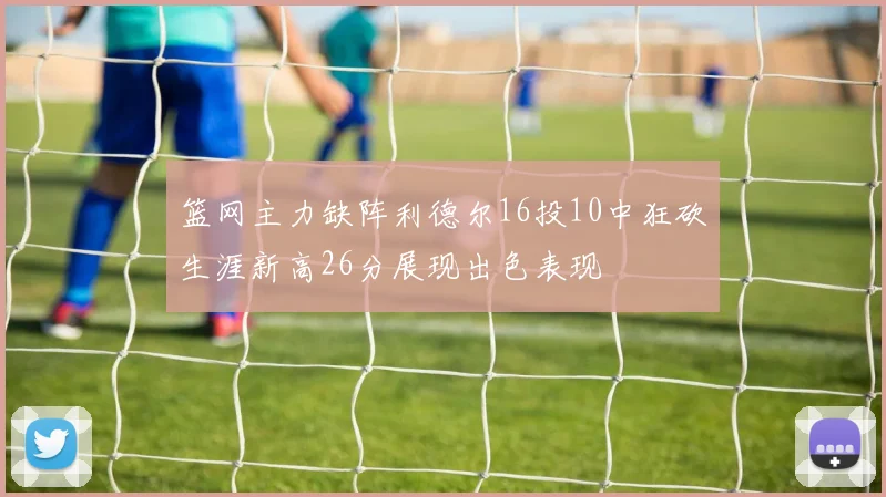 篮网主力缺阵利德尔16投10中狂砍生涯新高26分展现出色表现