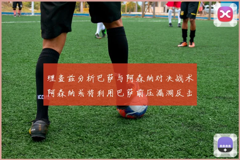 理查兹分析巴萨与阿森纳对决战术阿森纳或将利用巴萨前压漏洞反击成功