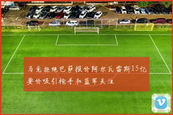 马竞拒绝巴萨报价阿尔瓦雷斯15亿要价吸引枪手和蓝军关注