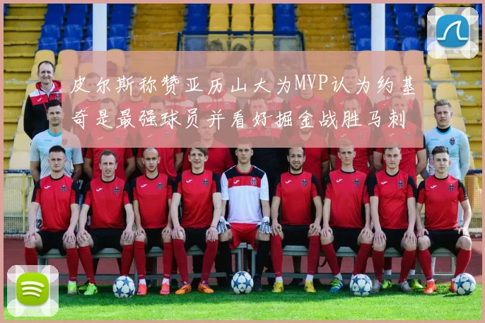 皮尔斯称赞亚历山大为MVP认为约基奇是最强球员并看好掘金战胜马刺