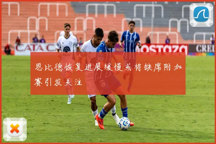 恩比德恢复进展缓慢或将缺席附加赛引发关注