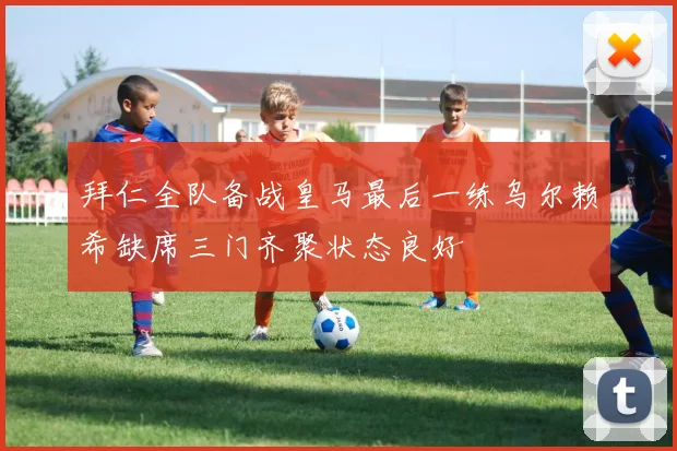 拜仁全队备战皇马最后一练乌尔赖希缺席三门齐聚状态良好