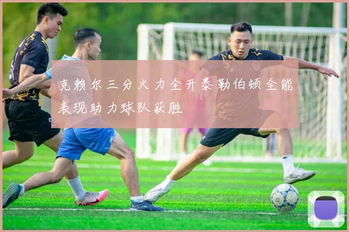 克赖尔三分火力全开泰勒伯顿全能表现助力球队获胜