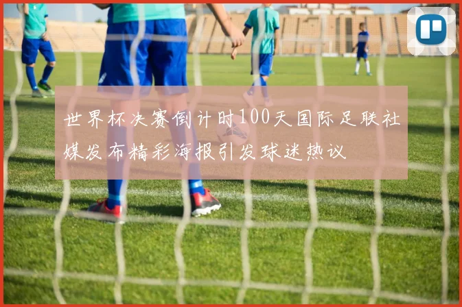 世界杯决赛倒计时100天国际足联社媒发布精彩海报引发球迷热议
