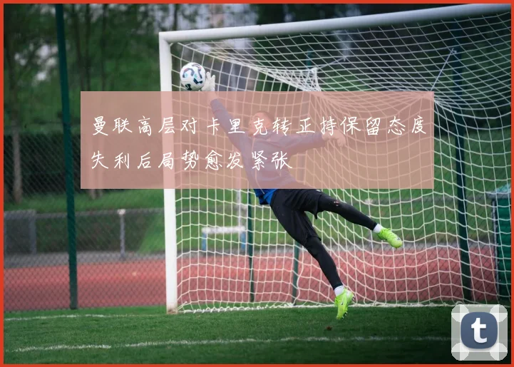 曼联高层对卡里克转正持保留态度失利后局势愈发紧张