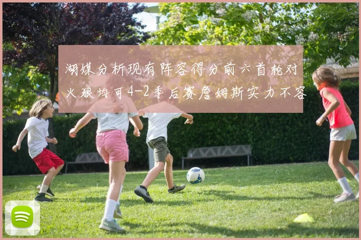 湖媒分析现有阵容得分前六首轮对火狼均可4-2季后赛詹姆斯实力不容小觑