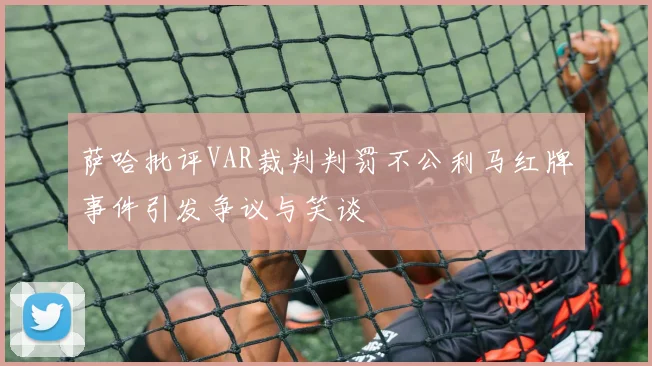 萨哈批评VAR裁判判罚不公利马红牌事件引发争议与笑谈