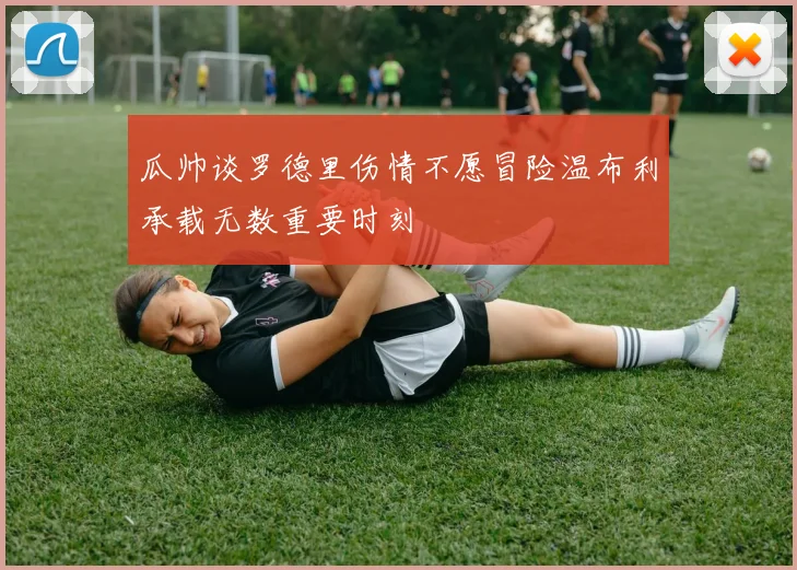 瓜帅谈罗德里伤情不愿冒险温布利承载无数重要时刻
