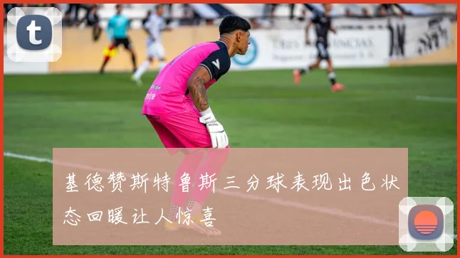 基德赞斯特鲁斯三分球表现出色状态回暖让人惊喜