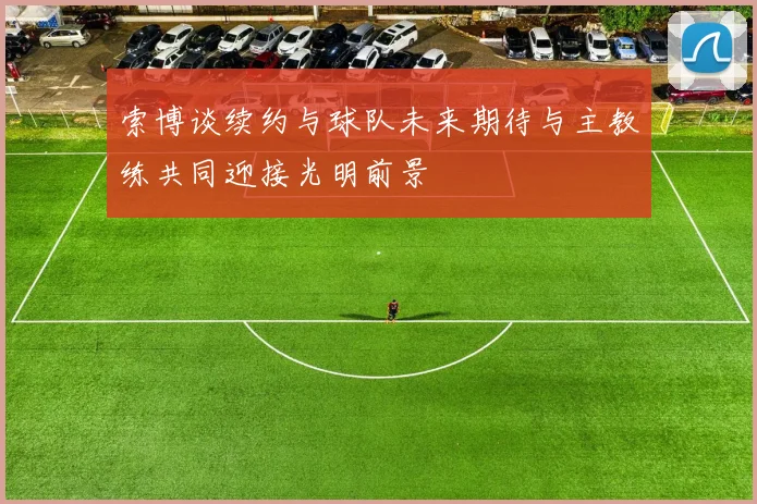 索博谈续约与球队未来期待与主教练共同迎接光明前景