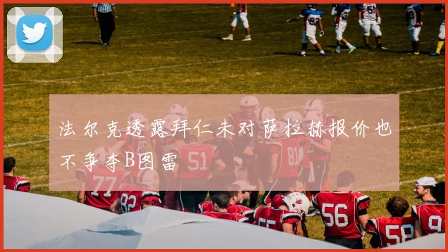 法尔克透露拜仁未对萨拉赫报价也不争夺B图雷