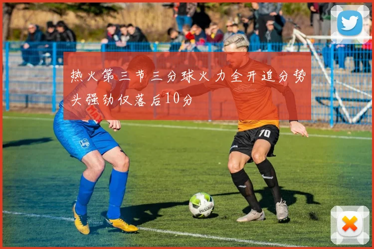热火第三节三分球火力全开追分势头强劲仅落后10分