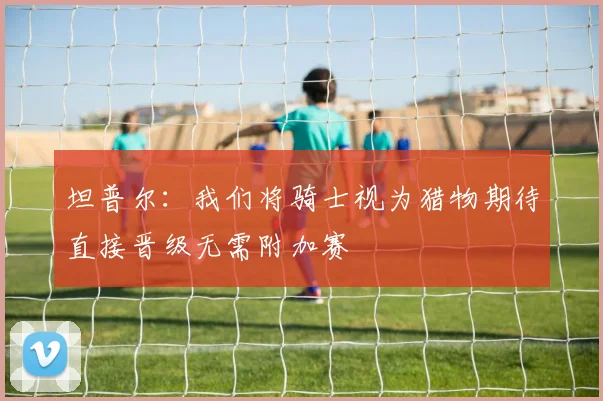 坦普尔：我们将骑士视为猎物期待直接晋级无需附加赛