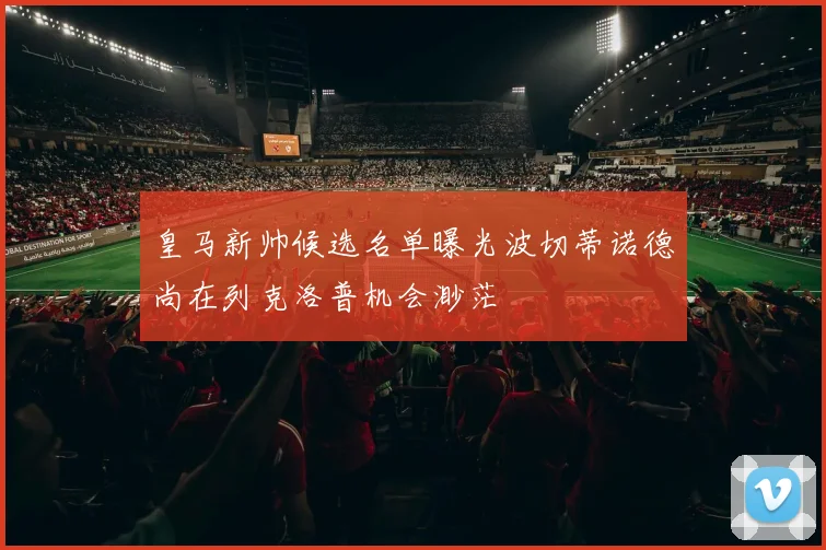 皇马新帅候选名单曝光波切蒂诺德尚在列克洛普机会渺茫